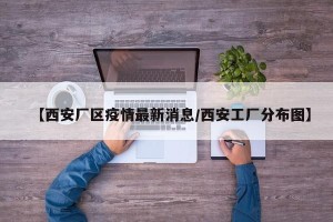 【西安厂区疫情最新消息/西安工厂分布图】