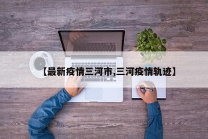 【最新疫情三河市,三河疫情轨迹】