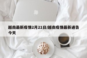 越南最新疫情2月21日/越南疫情最新通告今天