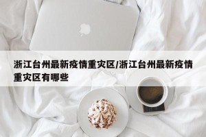 浙江台州最新疫情重灾区/浙江台州最新疫情重灾区有哪些