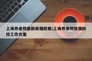 上海养老院最新疫情政策/上海养老院疫情防控工作方案