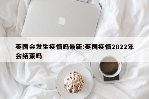 英国会发生疫情吗最新:英国疫情2022年会结束吗