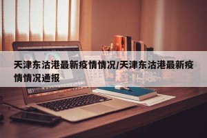 天津东沽港最新疫情情况/天津东沽港最新疫情情况通报