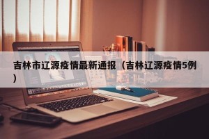 吉林市辽源疫情最新通报（吉林辽源疫情5例）