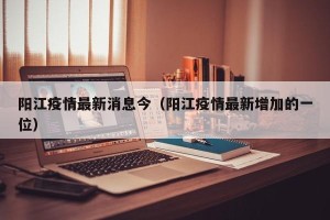 阳江疫情最新消息今（阳江疫情最新增加的一位）