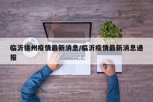 临沂徐州疫情最新消息/临沂疫情最新消息通报