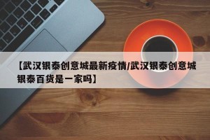 【武汉银泰创意城最新疫情/武汉银泰创意城 银泰百货是一家吗】