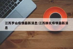 江苏罗山疫情最新消息:江苏肺炎疫情最新消息