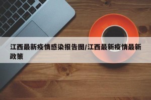 江西最新疫情感染报告图/江西最新疫情最新政策