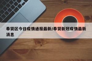 奉贤区今日疫情通报最新/奉贤新冠疫情最新消息