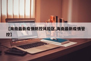 【海南最新疫情防控风险区,海南最新疫情管控】