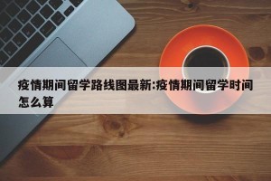 疫情期间留学路线图最新:疫情期间留学时间怎么算