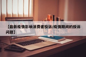 【最新疫情影响消费者投诉/疫情期间的投诉问题】