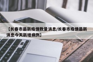 【长春市最新疫情数量消息/长春市疫情最新消息今天新增病例】