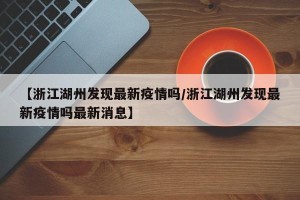 【浙江湖州发现最新疫情吗/浙江湖州发现最新疫情吗最新消息】