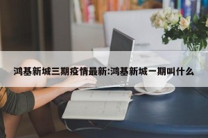 鸿基新城三期疫情最新:鸿基新城一期叫什么