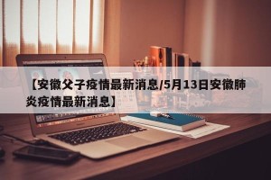 【安徽父子疫情最新消息/5月13日安徽肺炎疫情最新消息】