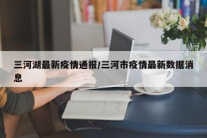 三河湖最新疫情通报/三河市疫情最新数据消息
