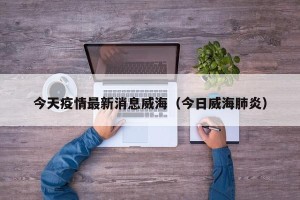 今天疫情最新消息威海（今日威海肺炎）