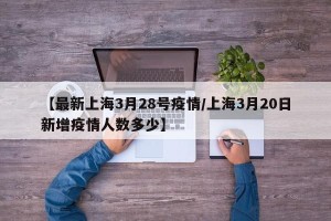 【最新上海3月28号疫情/上海3月20日新增疫情人数多少】