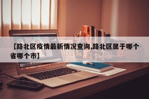 【路北区疫情最新情况查询,路北区属于哪个省哪个市】