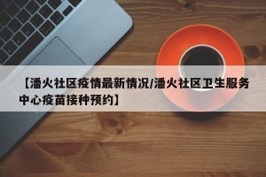 【潘火社区疫情最新情况/潘火社区卫生服务中心疫苗接种预约】
