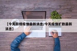 【今天鼓楼疫情最新消息/今天疫情扩散最新消息】