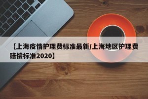 【上海疫情护理费标准最新/上海地区护理费赔偿标准2020】