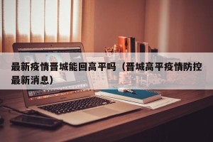 最新疫情晋城能回高平吗（晋城高平疫情防控最新消息）