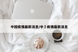 中因疫情最新消息/中囯疾情最新消息