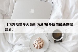 【境外疫情今天最新消息/境外疫情最新数据统计】
