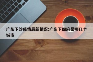 广东下沙疫情最新情况:广东下四府是哪几个城市