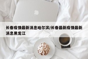 长春疫情最新消息哈尔滨/长春最新疫情最新消息黑龙江