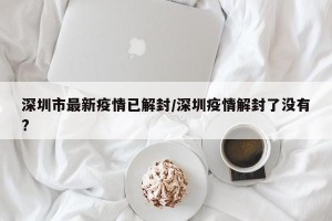 深圳市最新疫情已解封/深圳疫情解封了没有?