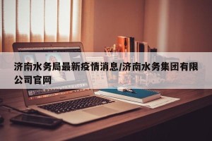 济南水务局最新疫情消息/济南水务集团有限公司官网