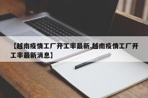 【越南疫情工厂开工率最新,越南疫情工厂开工率最新消息】