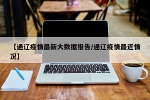 【通辽疫情最新大数据报告/通辽疫情最近情况】
