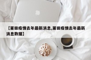 【莆田疫情去年最新消息,莆田疫情去年最新消息数据】