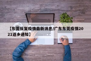 【东莞反复疫情最新消息/广东东莞疫情2021返乡通知】