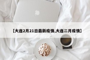 【大连2月21日最新疫情,大连二月疫情】