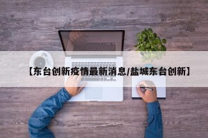 【东台创新疫情最新消息/盐城东台创新】