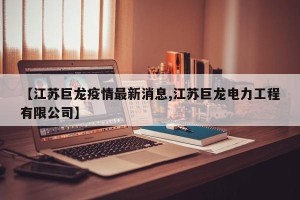 【江苏巨龙疫情最新消息,江苏巨龙电力工程有限公司】