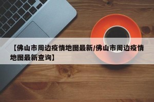 【佛山市周边疫情地图最新/佛山市周边疫情地图最新查询】