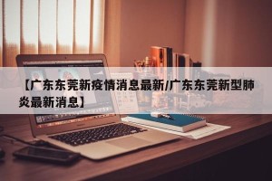 【广东东莞新疫情消息最新/广东东莞新型肺炎最新消息】