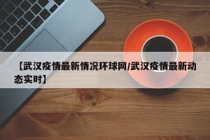 【武汉疫情最新情况环球网/武汉疫情最新动态实时】