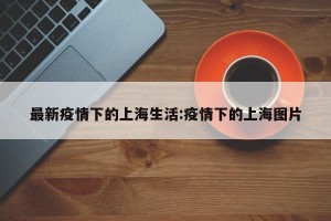 最新疫情下的上海生活:疫情下的上海图片