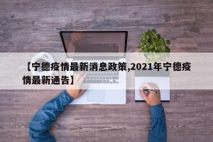【宁德疫情最新消息政策,2021年宁德疫情最新通告】