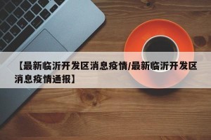 【最新临沂开发区消息疫情/最新临沂开发区消息疫情通报】