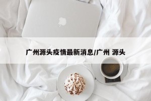 广州源头疫情最新消息/广州 源头