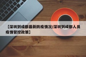 【深圳到成都最新防疫情况/深圳到成都人员疫情管控政策】